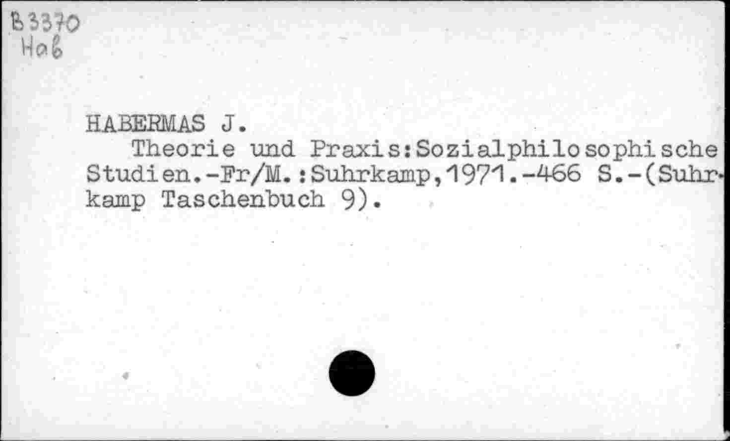 ﻿
HABERMAS J.
Theorie und Praxis:Sozialphilosophische Studien.-Fr/M.:Suhrkamp,'197'1.-466 S.-(Suhr kamp Taschenbuch 9).